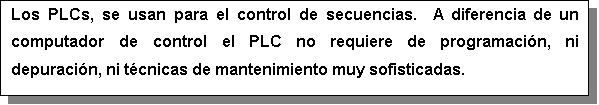 Cuadro de texto: Los PLCs, se usan para el control de secuencias.  A diferencia de un computador de control el PLC no requiere de programacin, ni depuracin, ni tcnicas de mantenimiento muy sofisticadas.

