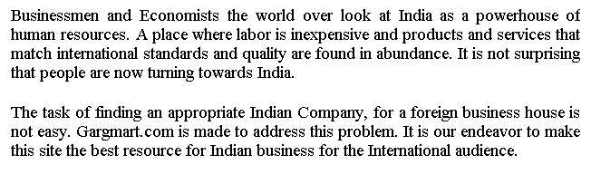 Text Box: Businessmen and Economists the world over look at India as a powerhouse of human resources. A place where labor is inexpensive and products and services that match international standards and quality are found in abundance. It is not surprising that people are now turning towards India.
 
The task of finding an appropriate Indian Company, for a foreign business house is not easy. Gargmart.com is made to address this problem. It is our endeavor to make this site the best resource for Indian business for the International audience.
