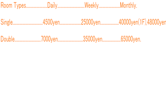 Room Types......................Daily............................Weekly......................Monthly.  Single...............................4500yen......................25000yen...................40000yen(1F),48000yen(2F).  Double...........................7000yen..........................35000yen...................65000yen.       