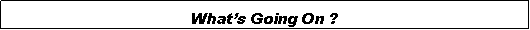 Text Box: Whats Going On ?