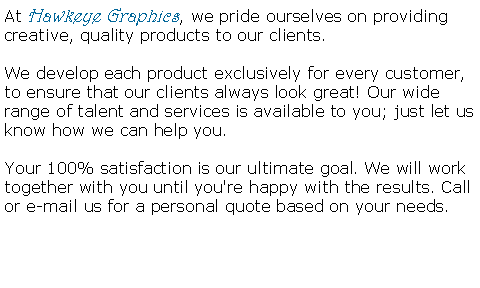 Text Box: At Hawkeye Graphics, we pride ourselves on providing creative, quality products to our clients.

We develop each product exclusively for every customer, to ensure that our clients always look great! Our wide range of talent and services is available to you; just let us know how we can help you.

Your 100% satisfaction is our ultimate goal. We will work together with you until you're happy with the results. Call or e-mail us for a personal quote based on your needs.