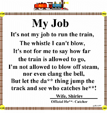 poem, My Job, It's not my job to run the train, the whistle I can't blow, It's not for me to say how far the train is allowed to go, I'm not allowed to blow off steam, nor even clang the bell, but let the da** thing jump the track and see who catches he**, by Wife, Shirley, Official He** Catcher