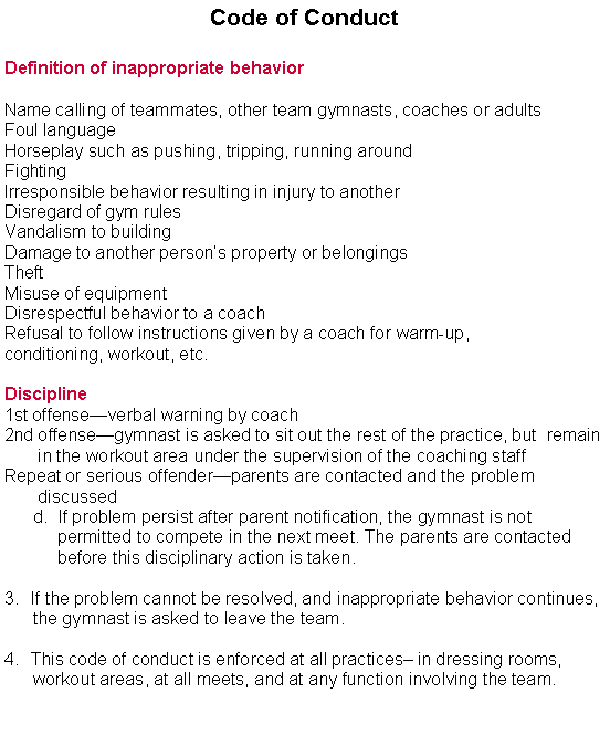 Text Box: Code of ConductDefinition of inappropriate behaviorName calling of teammates, other team gymnasts, coaches or adultsFoul languageHorseplay such as pushing, tripping, running aroundFightingIrresponsible behavior resulting in injury to anotherDisregard of gym rulesVandalism to buildingDamage to another persons property or belongingsTheftMisuse of equipmentDisrespectful behavior to a coachRefusal to follow instructions given by a coach for warm-up,  conditioning, workout, etc.Discipline1st offenseverbal warning by coach2nd offensegymnast is asked to sit out the rest of the practice, but  remain    
       in the workout area under the supervision of the coaching staff
Repeat or serious offenderparents are contacted and the problem   
       discussed      d.  If problem persist after parent notification, the gymnast is not                 permitted to compete in the next meet. The parents are contacted             before this disciplinary action is taken.If the problem cannot be resolved, and inappropriate behavior continues,      the gymnast is asked to leave the team.This code of conduct is enforced at all practices in dressing rooms,         workout areas, at all meets, and at any function involving the team.