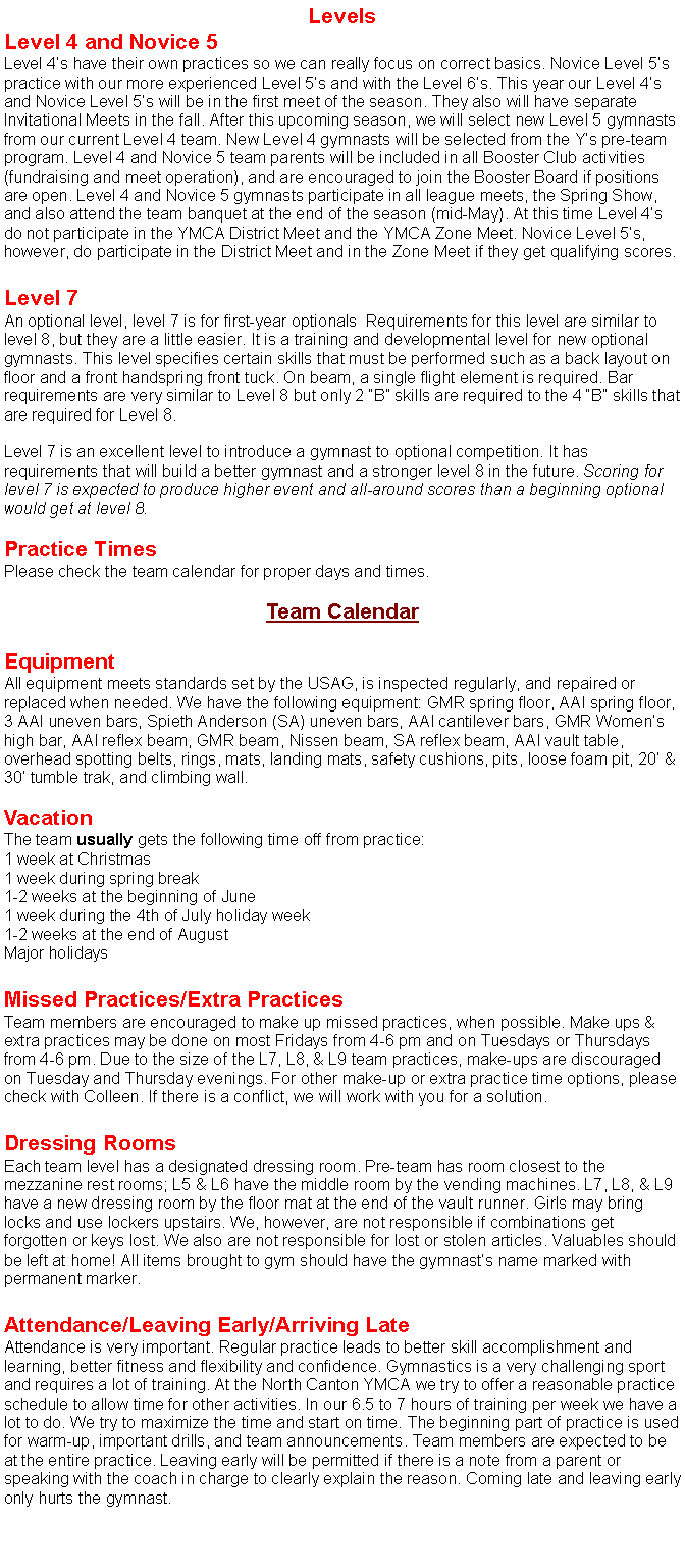 Text Box: LevelsLevel 4 and Novice 5Level 4s have their own practices so we can really focus on correct basics. Novice Level 5s practice with our more experienced Level 5s and with the Level 6s. This year our Level 4s and Novice Level 5s will be in the first meet of the season. They also will have separate Invitational Meets in the fall. After this upcoming season, we will select new Level 5 gymnasts from our current Level 4 team. New Level 4 gymnasts will be selected from the Ys pre-team program. Level 4 and Novice 5 team parents will be included in all Booster Club activities (fundraising and meet operation), and are encouraged to join the Booster Board if positions are open. Level 4 and Novice 5 gymnasts participate in all league meets, the Spring Show, and also attend the team banquet at the end of the season (mid-May). At this time Level 4s do not participate in the YMCA District Meet and the YMCA Zone Meet. Novice Level 5s, however, do participate in the District Meet and in the Zone Meet if they get qualifying scores. Level 7An optional level, level 7 is for first-year optionals  Requirements for this level are similar to level 8, but they are a little easier. It is a training and developmental level for new optional gymnasts. This level specifies certain skills that must be performed such as a back layout on floor and a front handspring front tuck. On beam, a single flight element is required. Bar requirements are very similar to Level 8 but only 2 B skills are required to the 4 B skills that are required for Level 8.Level 7 is an excellent level to introduce a gymnast to optional competition. It has requirements that will build a better gymnast and a stronger level 8 in the future. Scoring for level 7 is expected to produce higher event and all-around scores than a beginning optional would get at level 8.Practice TimesPlease check the team calendar for proper days and times. Team CalendarEquipmentAll equipment meets standards set by the USAG, is inspected regularly, and repaired or replaced when needed. We have the following equipment: GMR spring floor, AAI spring floor, 3 AAI uneven bars, Spieth Anderson (SA) uneven bars, AAI cantilever bars, GMR Womens high bar, AAI reflex beam, GMR beam, Nissen beam, SA reflex beam, AAI vault table, overhead spotting belts, rings, mats, landing mats, safety cushions, pits, loose foam pit, 20 & 30 tumble trak, and climbing wall.VacationThe team usually gets the following time off from practice:1 week at Christmas1 week during spring break1-2 weeks at the beginning of June1 week during the 4th of July holiday week1-2 weeks at the end of AugustMajor holidaysMissed Practices/Extra PracticesTeam members are encouraged to make up missed practices, when possible. Make ups & extra practices may be done on most Fridays from 4-6 pm and on Tuesdays or Thursdays from 4-6 pm. Due to the size of the L7, L8, & L9 team practices, make-ups are discouraged on Tuesday and Thursday evenings. For other make-up or extra practice time options, please check with Colleen. If there is a conflict, we will work with you for a solution.Dressing RoomsEach team level has a designated dressing room. Pre-team has room closest to the mezzanine rest rooms; L5 & L6 have the middle room by the vending machines. L7, L8, & L9 have a new dressing room by the floor mat at the end of the vault runner. Girls may bring locks and use lockers upstairs. We, however, are not responsible if combinations get forgotten or keys lost. We also are not responsible for lost or stolen articles. Valuables should be left at home! All items brought to gym should have the gymnasts name marked with permanent marker.Attendance/Leaving Early/Arriving LateAttendance is very important. Regular practice leads to better skill accomplishment and learning, better fitness and flexibility and confidence. Gymnastics is a very challenging sport and requires a lot of training. At the North Canton YMCA we try to offer a reasonable practice schedule to allow time for other activities. In our 6.5 to 7 hours of training per week we have a lot to do. We try to maximize the time and start on time. The beginning part of practice is used for warm-up, important drills, and team announcements. Team members are expected to be at the entire practice. Leaving early will be permitted if there is a note from a parent or speaking with the coach in charge to clearly explain the reason. Coming late and leaving early only hurts the gymnast.
