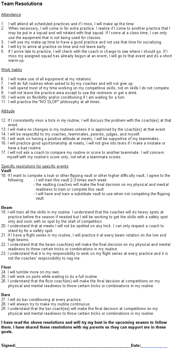 Text Box: Team ResolutionsAttendanceI will attend all scheduled practices and if I miss, I will make up the time.When necessary, I will come in for extra practice. I realize if I come to another practice that I may be put in a squad and will rotated with that squad. If I come at a class time, I can only use the equipment that is not being used for classes.I will use my make-up time to have a good practice and not use that time for socializing.I will try to arrive at practice on time and not leave early.If I arrive late to practice, I will check with the coach in charge to see where I should go. If I miss my assigned squad has already begun at an event, I will go to that event and do a short warm-up.Work habitsI will make use of all equipment at my rotations.I will do full routines when asked to by my coaches and will not give up.I will spend most of my time working on my competitive skills, not on skills I do not compete.I will not leave the practice area except to use the restroom or get a drink.I will work on flexibility and/or conditioning if I am waiting for a turn.I will practice the NO SLOP philosophy at all times.Attitude12. If I consistently miss a trick in my routine, I will discuss the problem with the coach(es) at that        event.13. I will make no changes in my routines unless it is approved by the coach(es) at that event.14. I will be respectful to my coaches, teammates, parents, judges, and myself.15. I will work on having a positive attitude at meets; I will be supportive of my teammates.16. I will practice good sportsmanship at meets; I will not give into tears if I make a mistake or        have a bad routine.17. I will not ask a coach to compare my routine or score to another teammate. I will concern      myself with my routines score only, not what a teammate scores.Specific resolutions for specific eventsVault18. If I want to compete a tsuk or other flipping vault or other higher difficulty vault, I agree to the       following:        - I will train this vault 2-3 times each week                             - the vaulting coaches will make the final decision on my physical and mental                                 readiness to train or compete this vault                             - I will have and train a substitute vault to use when not competing the flipping                                vaultBeam 19. I will train all the skills in my routine. I understand that the coaches will do heavy spots at       practice before the season if needed but I will be working to get the skills with a safety spot       only and soon with no spot by the start of competition.20. I understand that at meets I will not be spotted on any trick. I can only request a coach to       stand by for a safety spot. 21. If I have a flight series in my routine, I will practice it at every beam rotation on the low and         high beams.22. I understand that the beam coach(es) will make the final decision on my physical and mental       readiness to throw certain tricks or combinations in my routine.23. I understand that it is my responsibility to work on my flight series at every practice and it is       not the coaches responsibility to nag me.Floor24. I will tumble more on my own.25. I will work on parts while waiting to do a full routine.26. I understand that the floor coach(es) will make the final decision at competitions on my       physical and mental readiness to throw certain tricks or combinations in my routine.Bars27. I will do bar conditioning at every practice.28. I will always try to make my routine continuous.29. I understand that the bar coach(es) will make the final decision at competitions on my       physical and mental readiness to throw certain tricks or combinations in my routine.I have read the above resolutions and will try my best in the upcoming season to follow them. I have shared these resolutions with my parents so they can support me in these goals.Signed:____________________________________________________Date:____________