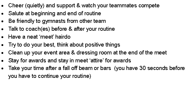 Text Box: Cheer (quietly) and support & watch your teammates competeSalute at beginning and end of routineBe friendly to gymnasts from other teamTalk to coach(es) before & after your routineHave a neat meet hairdoTry to do your best, think about positive thingsClean up your event area & dressing room at the end of the meetStay for awards and stay in meet attire for awardsTake your time after a fall off beam or bars  (you have 30 seconds before you have to continue your routine)