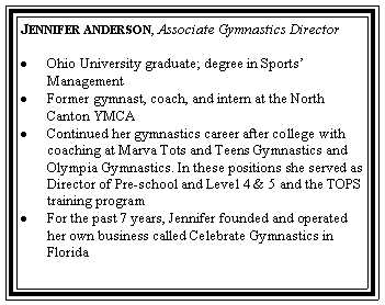 Text Box: Jennifer anderson, Associate Gymnastics DirectorOhio University graduate; degree in Sports ManagementFormer gymnast, coach, and intern at the North Canton YMCAContinued her gymnastics career after college with coaching at Marva Tots and Teens Gymnastics and Olympia Gymnastics. In these positions she served as Director of Pre-school and Level 4 & 5 and the TOPS training programFor the past 7 years, Jennifer founded and operated her own business called Celebrate Gymnastics in Florida