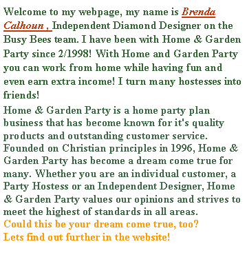 Text Box: Welcome to my webpage, my name is Brenda Calhoun , Independent Diamond Designer on the Busy Bees team. I have been with Home & Garden Party since 2/1998! With Home and Garden Party you can work from home while having fun and even earn extra income! I turn many hostesses into  friends!Home & Garden Party is a home party plan business that has become known for it's quality products and outstanding customer service. Founded on Christian principles in 1996, Home & Garden Party has become a dream come true for many. Whether you are an individual customer, a Party Hostess or an Independent Designer, Home & Garden Party values our opinions and strives to meet the highest of standards in all areas. Could this be your dream come true, too?  Lets find out further in the website!