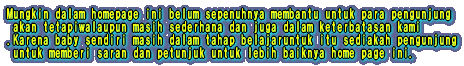 Mungkin dalam homepage ini belum sepenuhnya membantu untuk para pengunjung akan tetapiwalaupun masih sederhana dan juga dalam keterbatasan kami .Karena baby sendiri masih dalam tahap belajaruntuk itu sediakah pengunjung untuk memberi saran dan petunjuk untuk lebih baiknya home page ini.