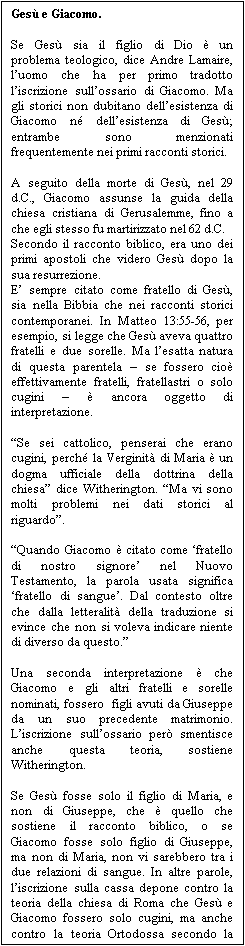 Casella di testo: Ges� e Giacomo.

Se Ges� sia il figlio di Dio � un problema teologico, dice Andre Lamaire, l�uomo che ha per primo tradotto l�iscrizione sull�ossario di Giacomo. Ma gli storici non dubitano dell�esistenza di Giacomo n� dell�esistenza di Ges�; entrambe sono menzionati frequentemente nei primi racconti storici.

A seguito della morte di Ges�, nel 29 d.C., Giacomo assunse la guida della chiesa cristiana di Gerusalemme, fino a che egli stesso fu martirizzato nel 62 d.C.
Secondo il racconto biblico, era uno dei primi apostoli che videro Ges� dopo la sua resurrezione.
E� sempre citato come fratello di Ges�, sia nella Bibbia che nei racconti storici contemporanei. In Matteo 13:55-56, per esempio, si legge che Ges� aveva quattro fratelli e due sorelle. Ma l�esatta natura di questa parentela � se fossero cio� effettivamente fratelli, fratellastri o solo cugini � � ancora oggetto di interpretazione.

�Se sei cattolico, penserai che erano cugini, perch� la Verginit� di Maria � un dogma ufficiale della dottrina della chiesa� dice Witherington. �Ma vi sono molti problemi nei dati storici al riguardo�.

�Quando Giacomo � citato come �fratello di nostro signore� nel Nuovo Testamento, la parola usata significa �fratello di sangue�. Dal contesto oltre che dalla letteralit� della traduzione si evince che non si voleva indicare niente di diverso da questo.�

Una seconda interpretazione � che Giacomo e gli altri fratelli e sorelle nominati, fossero  figli avuti da Giuseppe da un suo precedente matrimonio. L�iscrizione sull�ossario per� smentisce anche questa teoria, sostiene Witherington.

Se Ges� fosse solo il figlio di Maria, e non di Giuseppe, che � quello che sostiene il racconto biblico, o se Giacomo fosse solo figlio di Giuseppe, ma non di Maria, non vi sarebbero tra i due relazioni di sangue. In altre parole, l�iscrizione sulla cassa depone contro la teoria della chiesa di Roma che Ges� e Giacomo fossero solo cugini, ma anche contro la teoria Ortodossa secondo la quale erano figli di Giuseppe da un precedente matrimonio.
