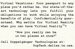 Virtual Vacations: Your passport to any place you'd
rather be.  Our state-of-the-art technology lets you
fulfill your obligations to work while enjoying the
benefits of play.  Confidentiality guaranteed.  Why
settle for Virtual Reality when you can have Virtual
Duality(tm)? Now you really can be in two places at
once! Call Doppelgnger Technologies at
DopTech.dallas.tx.usa.