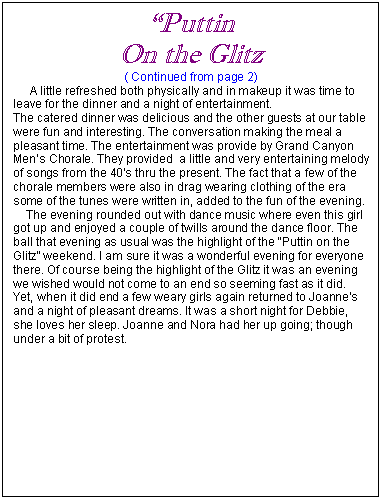 Text Box: �Puttin 
On the Glitz
( Continued from page 2)
     A little refreshed both physically and in makeup it was time to leave for the dinner and a night of entertainment.
The catered dinner was delicious and the other guests at our table were fun and interesting. The conversation making the meal a pleasant time. The entertainment was provide by Grand Canyon Men�s Chorale. They provided  a little and very entertaining melody of songs from the 40�s thru the present. The fact that a few of the chorale members were also in drag wearing clothing of the era some of the tunes were written in, added to the fun of the evening. 
    The evening rounded out with dance music where even this girl got up and enjoyed a couple of twills around the dance floor. The ball that evening as usual was the highlight of the �Puttin on the Glitz� weekend. I am sure it was a wonderful evening for everyone there. Of course being the highlight of the Glitz it was an evening we wished would not come to an end so seeming fast as it did. Yet, when it did end a few weary girls again returned to Joanne�s and a night of pleasant dreams. It was a short night for Debbie, she loves her sleep. Joanne and Nora had her up going; though under a bit of protest. 


