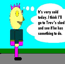 It's very cold today. I think I'll go to Trev's Shed and see if he has something to do.