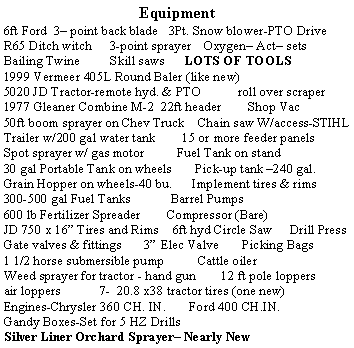 Text Box: Equipment6ft Ford  3 point back blade   3Pt. Snow blower-PTO DriveR65 Ditch witch	   3-point sprayer    Oxygen Act setsBailing Twine         Skill saws      LOTS OF TOOLS1999 Vermeer 405L Round Baler (like new)5020 JD Tractor-remote hyd. & PTO           roll over scraper1977 Gleaner Combine M-2  22ft header        Shop Vac50ft boom sprayer on Chev Truck    Chain saw W/access-STIHLTrailer w/200 gal water tank        15 or more feeder panelsSpot sprayer w/ gas motor          Fuel Tank on stand30 gal Portable Tank on wheels       Pick-up tank 240 gal.Grain Hopper on wheels-40 bu.      Implement tires & rims300-500 gal Fuel Tanks            Barrel Pumps     Shanks600 lb Fertilizer Spreader        Compressor (Bare)JD 750 x 16 Tires and Rims    6ft hyd Circle Saw     Drill PressGate valves & fittings       3 Elec Valve       Picking Bags1 1/2 horse submersible pump          Cattle oilerWeed sprayer for tractor - hand gun        12 ft pole loppers    air loppers	7-  20.8 x38 tractor tires (one new)Engines-Chrysler 360 CH. IN.       Ford 400 CH.IN.Gandy Boxes-Set for 5 HZ DrillsSilver Liner Orchard Sprayer Nearly New