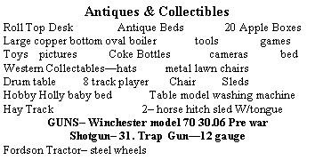 Text Box: Antiques & CollectiblesRoll Top Desk	          Antique Beds              20 Apple BoxesLarge copper bottom oval boiler             tools              gamesToys    pictures           Coke Bottles             cameras           bedWestern Collectableshats       metal lawn chairs     Iron wheelsDrum table         8 track player       Chair       Sleds      Iron PlowHobby Holly baby bed             Table model washing machineHay Track    2 horse hitch sled W/tongue   Wood Spoke WheelGUNS Winchester model 70 30.06 Pre warShotgun 31. Trap Gun12 gaugeFordson Tractor steel wheels          Saddles