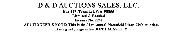 Text Box: D & D AUCTIONS SALES, LLC.Box 417, Tonasket, WA, 98855Licensed & BondedLicense No. 2241AUCTIONEERS NOTE: This is the 31st Annual Mansfield Lions Club Auction.It is a good, large sale DONT MISS IT !!!