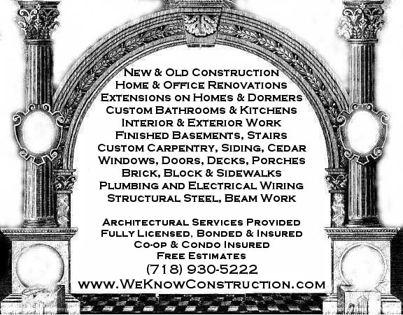 New & Old Construction Home & Office Renovations Extensions on Homes & Dormers Custom Bathrooms & Kitchens All phases of Interior & Exterior Work Custom Carpentry, Siding, Cedar, Windows Doors, Decks, Flooring, Brick, Block, Sidewalks Plumbing, Electrical Wiring & Troubleshooting Ornamental Steel & Fencing, Beam Work Architectural Services Provided Fully Licensed Bonded & Insured Co-op & Condo Insured Free Estimates References Provided MasterCard & Visa Accepted Serving New York City and the 5 Boroughs