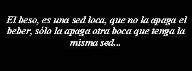 Cuadro de texto: El beso, es una sed loca, que no la apaga el beber, slo la apaga otra boca que tenga la misma sed...