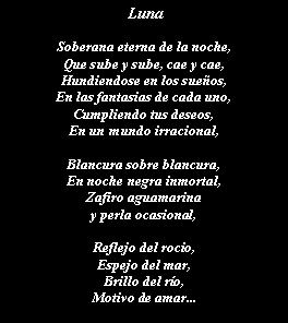 Cuadro de texto:  LunaSoberana eterna de la noche,Que sube y sube, cae y cae,Hundiendose en los sueos,En las fantasias de cada uno,Cumpliendo tus deseos,En un mundo irracional,Blancura sobre blancura,En noche negra inmortal,Zafiro aguamarina y perla ocasional,Reflejo del rocio,Espejo del mar,Brillo del ro,Motivo de amar...