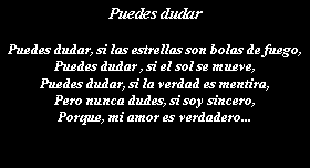 Cuadro de texto: Puedes dudarPuedes dudar, si las estrellas son bolas de fuego,Puedes dudar , si el sol se mueve,Puedes dudar, si la verdad es mentira,Pero nunca dudes, si soy sincero,Porque, mi amor es verdadero...