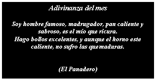 Cuadro de texto: Adivinanza del mesSoy hombre famoso, madrugador, pan caliente y sabroso, es el mo que ricura.Hago bollos excelentes, y aunque el horno este caliente, no sufro las quemaduras.(El Panadero)