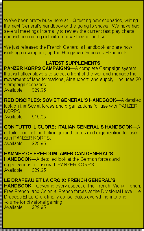 Text Box: Weve been pretty busy here at HQ testing new scenarios, writing the next Generals handbook or going to shows.  We have had several meetings internally to review the current fast play charts and will be coming out with a new stream lined set.We just released the French Generals Handbook and are now working on wrapping up the Hungarian Generals Handbook.  Improved WEBSITE is also in the works!LATEST SUPPLEMENTSPANZER KORPS CAMPAIGNSA complete Campaign system that will allow players to select a front of the war and manage the movement of land formations, Air support, and supply.  Includes 20 Campaign scenarios  Available	$29.95RED DISCIPLES: SOVIET GENERALS HANDBOOKA detailed look on the Soviet forces and organizations for use with PANZER KORPS.Available	$19.95CON TUTTO IL CUORE: ITALIAN GENERALS HANDBOOKA detailed look at the Italian ground forces and organization for use with PANZER KORPS.Available	$29.95HAMMER OF FREEDOM: AMERICAN GENERALS HANDBOOKA detailed look at the German forces and organizations for use with PANZER KORPS.Available 	$29.95LE DRAPEAU ET LA CROIX: FRENCH GENERALS HANDBOOKCovering every aspect of the French, Vichy French, Free French, and Colonial French forces at the Divisional Level, Le Drapeau Et La Croix finally consolidates everything into one volume for divisional gaming.Available	$29.95