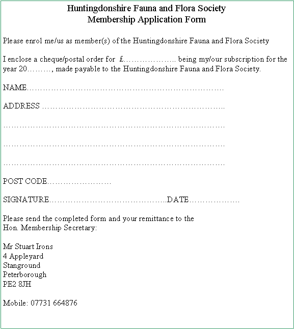 Text Box: Huntingdonshire Fauna and Flora SocietyMembership Application FormPlease enrol me/us as member(s) of the Huntingdonshire Fauna and Flora SocietyI enclose a cheque/postal order for  �������.. being my/our subscription for the year 20���, made payable to the Huntingdonshire Fauna and Flora Society.NAME������������������������.ADDRESS ����������������������..���������������������������.���������������������������.���������������������������.POST CODE��������SIGNATURE��������������..DATE������.Please send the completed form and your remittance to the Hon. Membership Secretary:Mr Stuart Irons4 Appleyard
Stanground
Peterborough
PE2 8JHMobile: 07731 664876