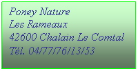 Zone de Texte: Poney Nature
Les Rameaux
42600 Chalain Le Comtal
Tl. 04/77/76/13/53

