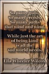So many gods, so many creeds, so many path that wind and wind.  While just the art of being kind is all this sad world needs. - Ella W. Wilcox