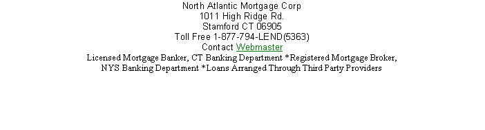 Text Box: North Atlantic Mortgage Corp 1011 High Ridge Rd.Stamford CT 06905
Toll Free 1-877-794-LEND(5363) 
Contact Webmaster 
Licensed Mortgage Banker, CT Banking Department *Registered Mortgage Broker, NYS Banking Department *Loans Arranged Through Third Party Providers