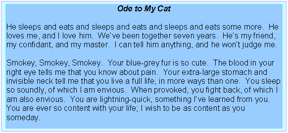 Text Box: Ode to My Cat

He sleeps and eats and sleeps and eats and sleeps and eats some more.  He loves me, and I love him.  Weve been together seven years.  Hes my friend, my confidant, and my master.  I can tell him anything, and he wont judge me.

Smokey, Smokey, Smokey.  Your blue-grey fur is so cute.  The blood in your right eye tells me that you know about pain.  Your extra-large stomach and invisible neck tell me that you live a full life, in more ways than one.  You sleep so soundly, of which I am envious.  When provoked, you fight back, of which I am also envious.  You are lightning-quick, something Ive learned from you.  You are ever so content with your life; I wish to be as content as you someday.

Darrell Plummer, Jr., 1996
