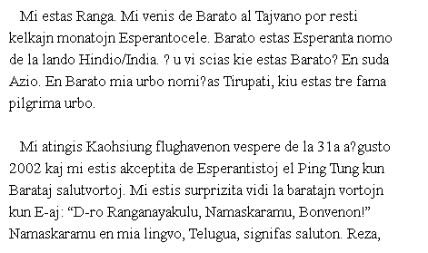 ��r���: Mi estas Ranga. Mi venis de Barato al Tajvano por resti kelkajn monatojn Esperantocele. Barato estas Esperanta nomo de la lando Hindio/India. Ĉu vi scias kie estas Barato? En suda Azio. En Barato mia urbo nomiĝas Tirupati, kiu estas tre fama pilgrima urbo. 

Mi atingis Kaohsiung flughavenon vespere de la 31a aŭgusto 2002 kaj mi estis akceptita de Esperantistoj el Ping Tung kun Barataj salutvortoj. Mi estis surprizita vidi la baratajn vortojn kun E-aj: ��D-ro Ranganayakulu, Namaskaramu, Bonvenon!�� Namaskaramu en mia lingvo, Telugua, signifas saluton. Reza, Gloria (Hui-Ying), Mobo kaj Flora afable akceptis min kaj ni pasigis la vesperon en unu restoracio en Ping Tung. 

