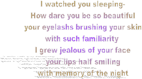 I watched you sleeping-
How dare you be so beautiful
your eyelashs brushing your skin
with such familiarity 
I grew jealous of your face
your lips half smiling
with memory of the night
