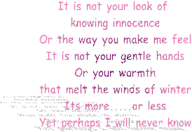 It is not your look of 
knowing innocence
Or the way you make me feel
It is not your gentle hands
Or your warmth
that melt the winds of winter
Its more.....or less
Yet perhaps I will never know