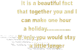 It is a beautiful fact
that together you and I
can make one hour 
a holiday...............
If only you would stay
a little longer