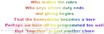 Who makes the rules 
Who says where duty ends
and giving begins
That the honeymoon becomes a bore
Perhaps we have all be programmed too well
that "together" is just another chore