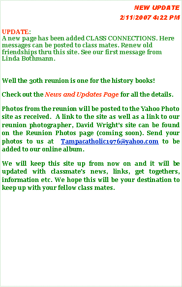 Text Box:  			                        NEW UPDATE  4/5/2007 10:42 PMUPDATE:A New project  from Fr. Tom has been added see the new page Migrant Ministry for more information.A new page has been added CLASS CONNECTIONS. Here messages can be posted to class mates. Renew old friendships thru this site. See our first message from Linda Bothmann.  To add to this page email tampacatholic1976@yahoo.comWell the 30th reunion is one for the history books!Check out the News and Updates Page for all the details.Photos from the reunion will be posted to the Yahoo Photo site as received.  A link to the site as well as a link to our reunion photographer, David Wrights site can be found on the Reunion Photos page (coming soon). Send your photos to us at  Tampacatholic1976@yahoo.com to be added to our online album.We will keep this site up from now on and it will be updated with classmates news, links, get togethers, information etc. We hope this will be your destination to keep up with your fellow class mates.