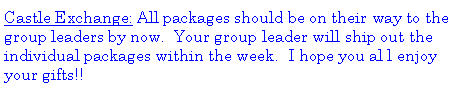 Text Box: Castle Exchange: All packages should be on their way to the group leaders by now.  Your group leader will ship out the individual packages within the week.  I hope you al l enjoy your gifts!!  