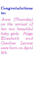Text Box: Congratulations to: Anne  (Thursday) on the arrival of her two beautiful baby girls.  Paige Elizabeth and Caroline Leonne were born on April 6th.  
