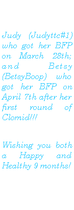 Text Box: Judy (Judyttc#1) who got her BFP on March 28th; and  Betsy (BetsyBoop) who got her BFP on April 7th after her first round of Clomid!!!  Wishing you both a Happy and Healthy 9 months! 