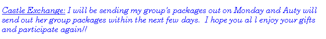 Text Box: Castle Exchange: I will be sending my groups packages out on Monday and Auty will send out her group packages within the next few days.  I hope you al l enjoy your gifts and participate again!!  