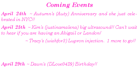 Text Box:  Coming Events April 24th ~ Autumns (Auty) Anniversary and she just celebrated in NYC!! April 25th ~ Kims (justinamalena) big ultrasound!! Cant wait to hear if you are having an Abigail or Landon!	        ~ Tracys (wishfor3) Lupron injection.  1 more to go!!April 29th ~ Dawns (DLove0429) Birthday!!  	
