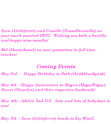 Text Box:  Sara (Littleferret) and Camille (Russo04camille) on your much awaited BFP!!   Wishing you both a healthy and happy nine months!  Mel (Honeydomel) on your promotion to full time teacher! Coming Events May 3rd ~ 	Happy Birthday to Beth (thinkblue&pink) May 4th ~ Happy Anniversary to Megan (MegsyWegsy), Stacie (Stayclyn) and their respective husbands!May 4thAdeles 2nd IUI.  Lots and lots of babydust to you!May 7th ~ Sara (Littleferret) heads to Key West!!  