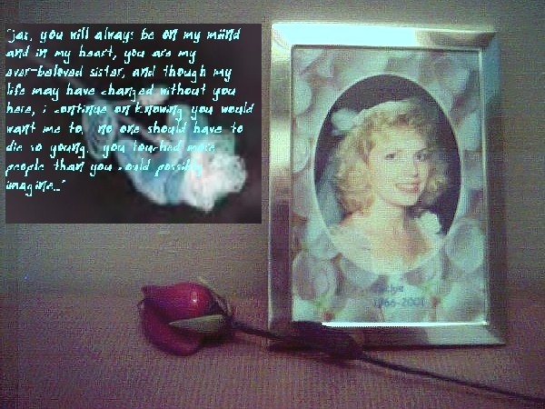 Jax, you will always be on my miind and in my heart, you are my ever-beloved sister, and though my life may have changed without you here, I continue on knowing you would want me to.  No one should have to die so young.  You touched more people than you could possibly imagine...