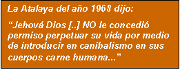 Cuadro de texto: La Atalaya del ao 1968 dijo:
Jehov Dios [..] NO le concedi permiso perpetuar su vida por medio de introducir en canibalismo en sus cuerpos carne humana...
