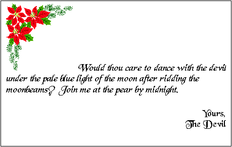 Cuadro de texto:  	Would thou care to dance with the devil under the pale blue light of the moon after ridding the moonbeams?  Join me at the pear by midnight.

Yours,
The Devil



