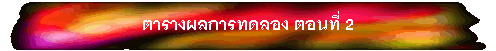 ตารางผลการทดลอง ตอนที่ 2