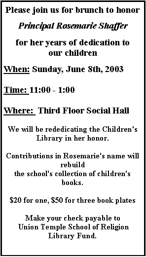 Text Box: Please join us for brunch to honor
Principal Rosemarie Shaffer
for her years of dedication to our childrenWhen: Sunday, June 8th, 2003
Time: 11:00 - 1:00
Where:  Third Floor Social HallWe will be rededicating the Children's Library in her honor.
Contributions in Rosemarie's name will rebuild 
the school's collection of children's books.

$20 for one, $50 for three book plates
Make your check payable to Union Temple School of Religion Library Fund.