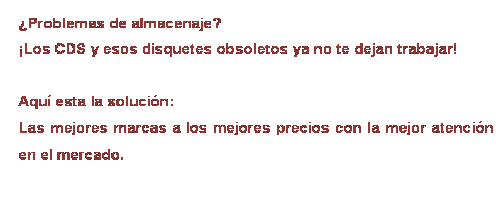 Cuadro de texto: ¿Problemas de almacenaje?
¡Los CDS y esos disquetes obsoletos ya no te dejan trabajar!
 
Aquí esta la solución:
Las mejores marcas a los mejores precios con la mejor atención en el mercado.
