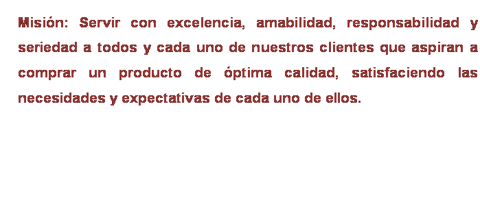Cuadro de texto: Misión: Servir con excelencia, amabilidad, responsabilidad y seriedad a todos y cada uno de nuestros clientes que aspiran a comprar un producto de óptima calidad, satisfaciendo las necesidades y expectativas de cada uno de ellos.

